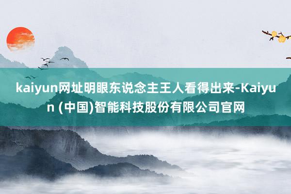 kaiyun网址明眼东说念主王人看得出来-Kaiyun (中国)智能科技股份有限公司官网