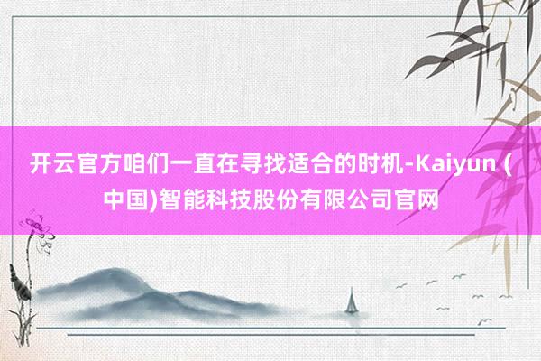 开云官方咱们一直在寻找适合的时机-Kaiyun (中国)智能科技股份有限公司官网