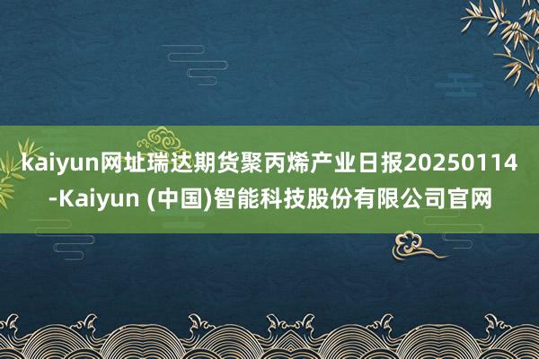 kaiyun网址瑞达期货聚丙烯产业日报20250114-Kaiyun (中国)智能科技股份有限公司官网