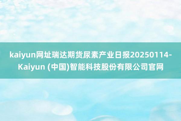 kaiyun网址瑞达期货尿素产业日报20250114-Kaiyun (中国)智能科技股份有限公司官网
