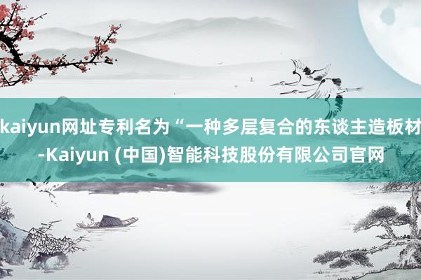 kaiyun网址专利名为“一种多层复合的东谈主造板材-Kaiyun (中国)智能科技股份有限公司官网