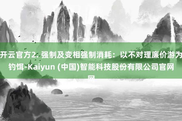 开云官方2. 强制及变相强制消耗:以不对理廉价游为钓饵-Kaiyun (中国)智能科技股份有限公司官网