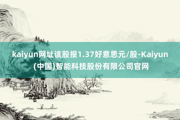 kaiyun网址该股报1.37好意思元/股-Kaiyun (中国)智能科技股份有限公司官网