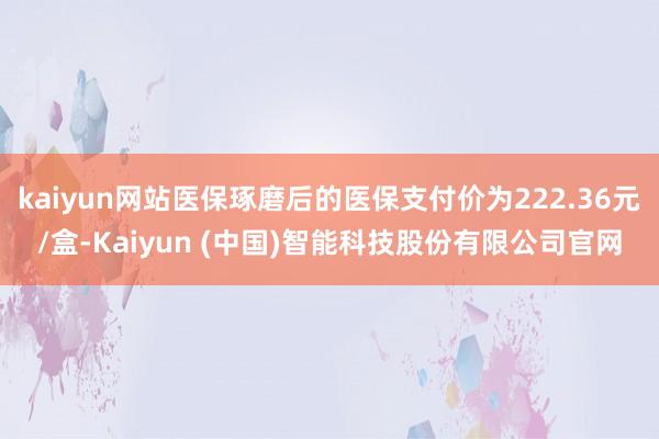 kaiyun网站医保琢磨后的医保支付价为222.36元/盒-Kaiyun (中国)智能科技股份有限公司官网