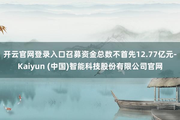 开云官网登录入口召募资金总数不首先12.77亿元-Kaiyun (中国)智能科技股份有限公司官网