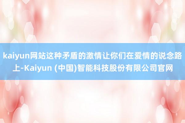 kaiyun网站这种矛盾的激情让你们在爱情的说念路上-Kaiyun (中国)智能科技股份有限公司官网