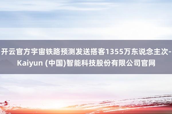 开云官方宇宙铁路预测发送搭客1355万东说念主次-Kaiyun (中国)智能科技股份有限公司官网