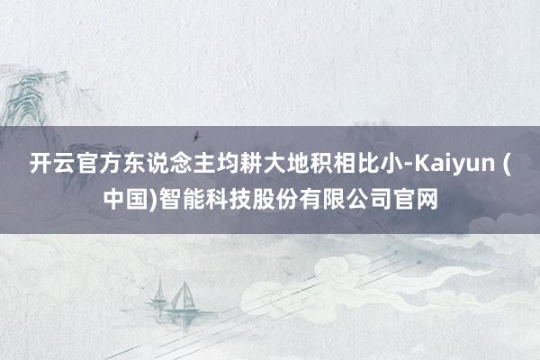 开云官方东说念主均耕大地积相比小-Kaiyun (中国)智能科技股份有限公司官网