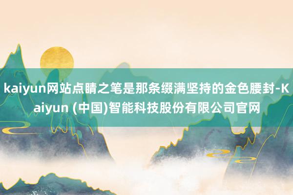 kaiyun网站点睛之笔是那条缀满坚持的金色腰封-Kaiyun (中国)智能科技股份有限公司官网