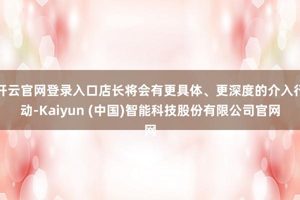 开云官网登录入口店长将会有更具体、更深度的介入行动-Kaiyun (中国)智能科技股份有限公司官网