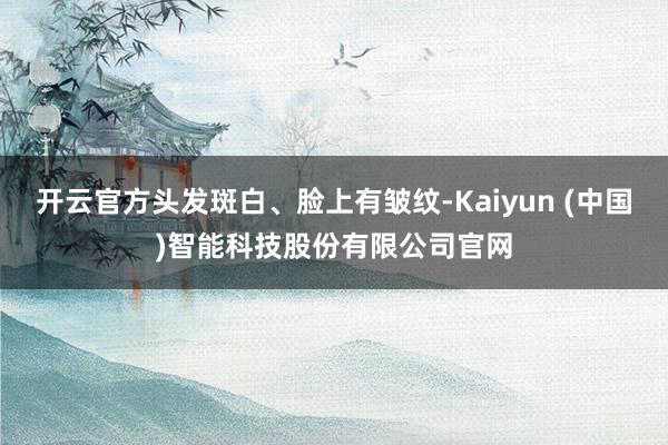 开云官方头发斑白、脸上有皱纹-Kaiyun (中国)智能科技股份有限公司官网