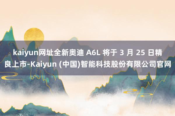 kaiyun网址全新奥迪 A6L 将于 3 月 25 日精良上市-Kaiyun (中国)智能科技股份有限公司官网