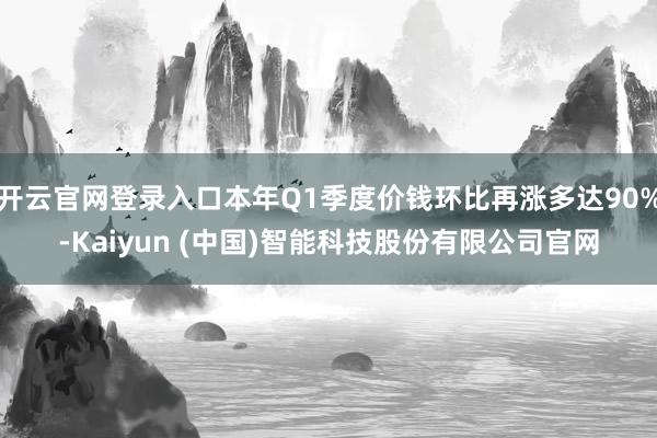 开云官网登录入口本年Q1季度价钱环比再涨多达90%-Kaiyun (中国)智能科技股份有限公司官网