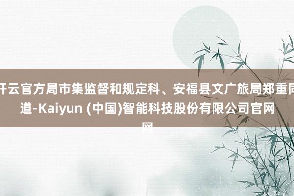 开云官方局市集监督和规定科、安福县文广旅局郑重同道-Kaiyun (中国)智能科技股份有限公司官网