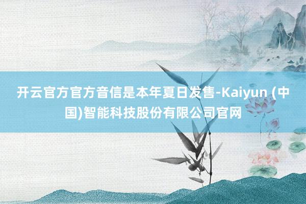 开云官方官方音信是本年夏日发售-Kaiyun (中国)智能科技股份有限公司官网