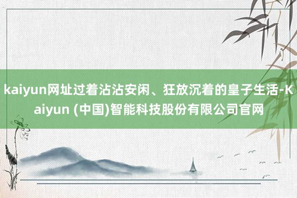 kaiyun网址过着沾沾安闲、狂放沉着的皇子生活-Kaiyun (中国)智能科技股份有限公司官网