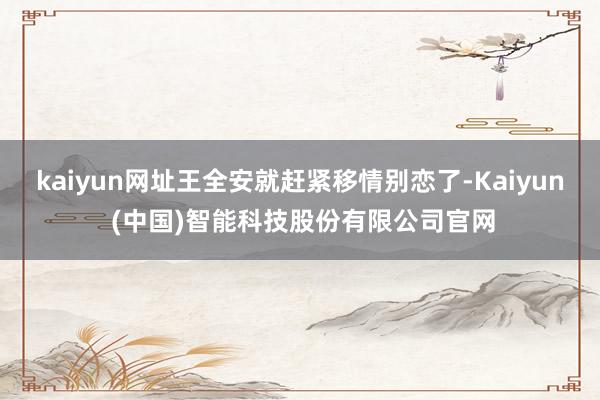 kaiyun网址王全安就赶紧移情别恋了-Kaiyun (中国)智能科技股份有限公司官网