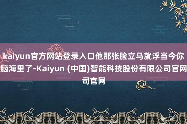 kaiyun官方网站登录入口他那张脸立马就浮当今你脑海里了-Kaiyun (中国)智能科技股份有限公司官网