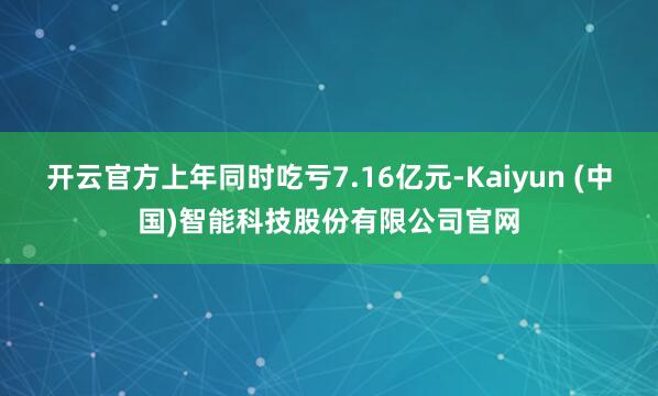 开云官方上年同时吃亏7.16亿元-Kaiyun (中国)智能科技股份有限公司官网