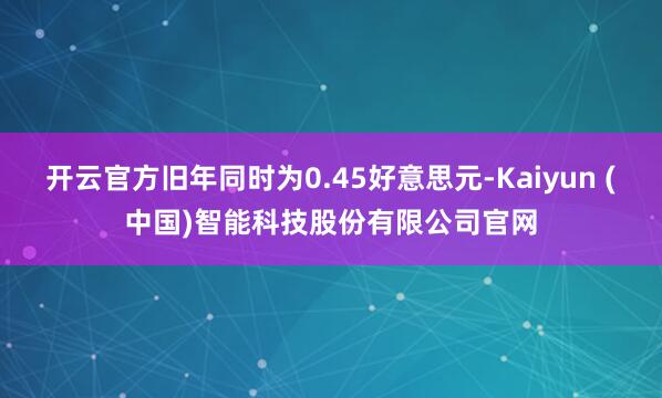 开云官方旧年同时为0.45好意思元-Kaiyun (中国)智能科技股份有限公司官网