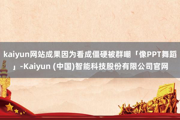 kaiyun网站成果因为看成僵硬被群嘲「像PPT舞蹈」-Kaiyun (中国)智能科技股份有限公司官网