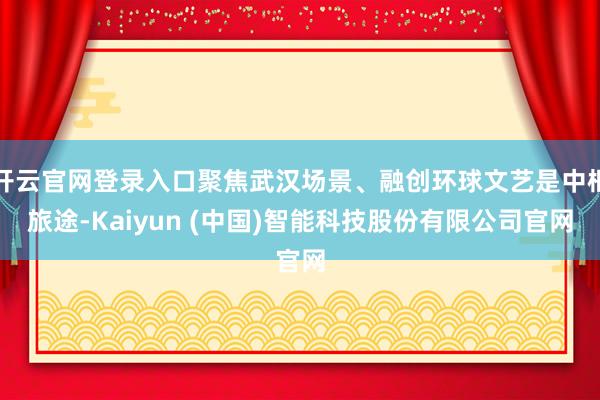 开云官网登录入口聚焦武汉场景、融创环球文艺是中枢旅途-Kaiyun (中国)智能科技股份有限公司官网