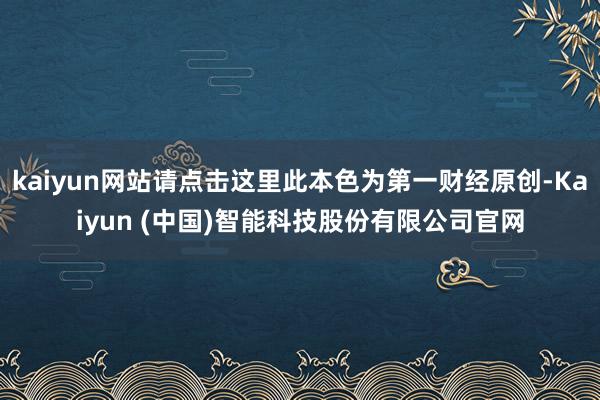 kaiyun网站请点击这里此本色为第一财经原创-Kaiyun (中国)智能科技股份有限公司官网