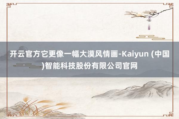 开云官方它更像一幅大漠风情画-Kaiyun (中国)智能科技股份有限公司官网
