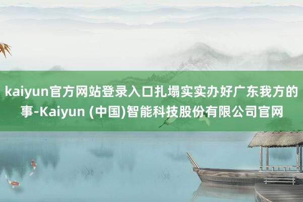 kaiyun官方网站登录入口扎塌实实办好广东我方的事-Kaiyun (中国)智能科技股份有限公司官网