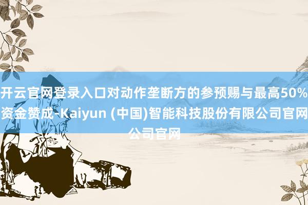 开云官网登录入口对动作垄断方的参预赐与最高50%资金赞成-Kaiyun (中国)智能科技股份有限公司官网