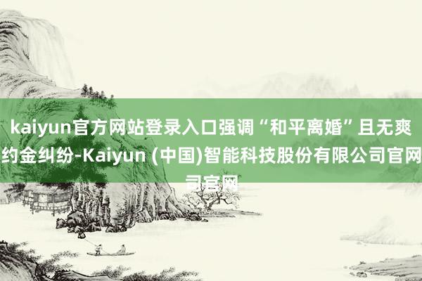 kaiyun官方网站登录入口强调“和平离婚”且无爽约金纠纷-Kaiyun (中国)智能科技股份有限公司官网
