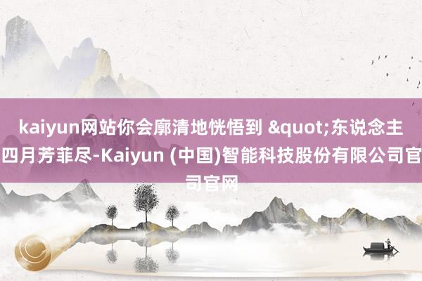 kaiyun网站你会廓清地恍悟到 "东说念主间四月芳菲尽-Kaiyun (中国)智能科技股份有限公司官网