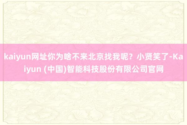 kaiyun网址你为啥不来北京找我呢?小贤笑了-Kaiyun (中国)智能科技股份有限公司官网