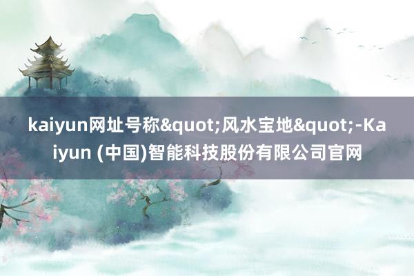 kaiyun网址号称"风水宝地"-Kaiyun (中国)智能科技股份有限公司官网