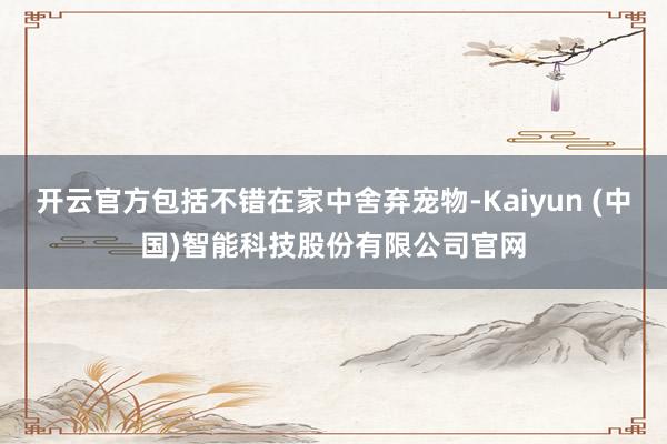 开云官方包括不错在家中舍弃宠物-Kaiyun (中国)智能科技股份有限公司官网