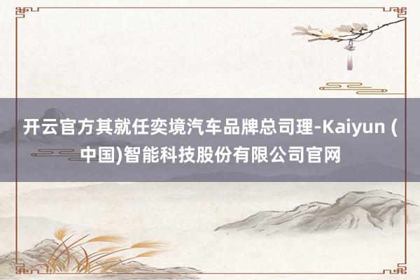 开云官方其就任奕境汽车品牌总司理-Kaiyun (中国)智能科技股份有限公司官网