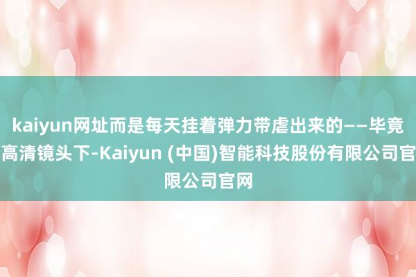 kaiyun网址而是每天挂着弹力带虐出来的——毕竟在高清镜头下-Kaiyun (中国)智能科技股份有限公司官网