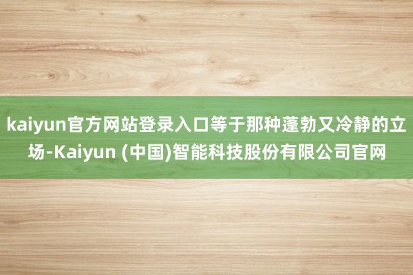 kaiyun官方网站登录入口等于那种蓬勃又冷静的立场-Kaiyun (中国)智能科技股份有限公司官网