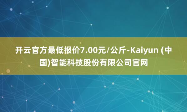 开云官方最低报价7.00元/公斤-Kaiyun (中国)智能科技股份有限公司官网