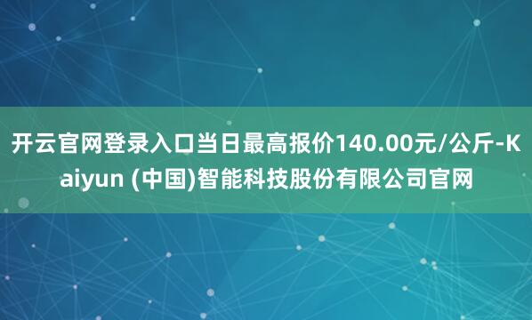 开云官网登录入口当日最高报价140.00元/公斤-Kaiyun (中国)智能科技股份有限公司官网