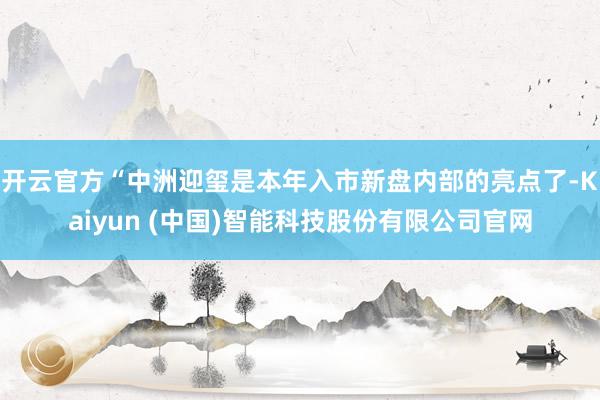 开云官方“中洲迎玺是本年入市新盘内部的亮点了-Kaiyun (中国)智能科技股份有限公司官网