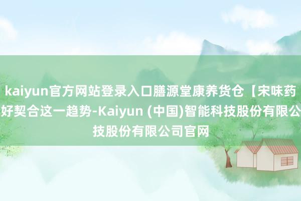 kaiyun官方网站登录入口膳源堂康养货仓【宋味药膳】刚好契合这一趋势-Kaiyun (中国)智能科技股份有限公司官网