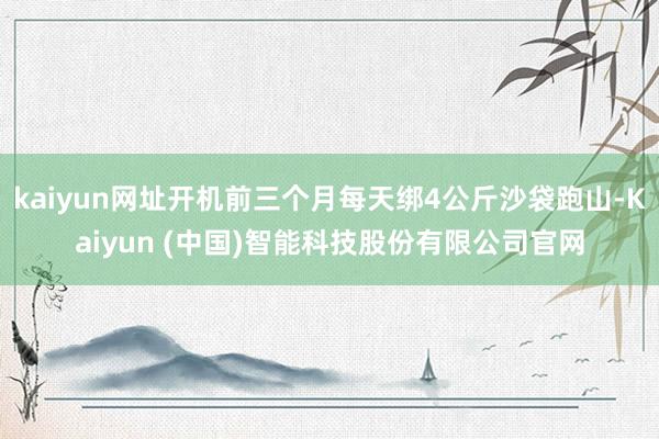 kaiyun网址开机前三个月每天绑4公斤沙袋跑山-Kaiyun (中国)智能科技股份有限公司官网