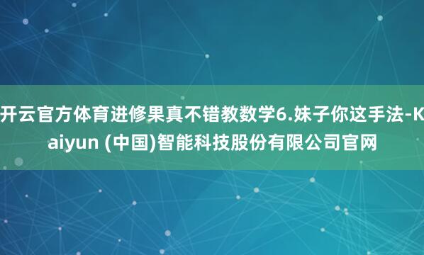 开云官方体育进修果真不错教数学6.妹子你这手法-Kaiyun (中国)智能科技股份有限公司官网