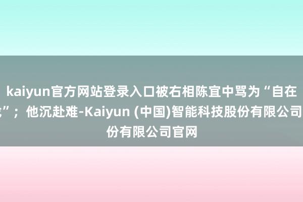 kaiyun官方网站登录入口被右相陈宜中骂为“自在儿戏”；他沉赴难-Kaiyun (中国)智能科技股份有限公司官网