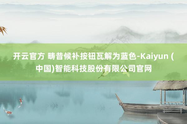 开云官方 畴昔候补按钮瓦解为蓝色-Kaiyun (中国)智能科技股份有限公司官网