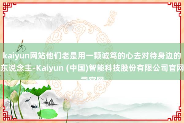 kaiyun网站他们老是用一颗诚笃的心去对待身边的东说念主-Kaiyun (中国)智能科技股份有限公司官网