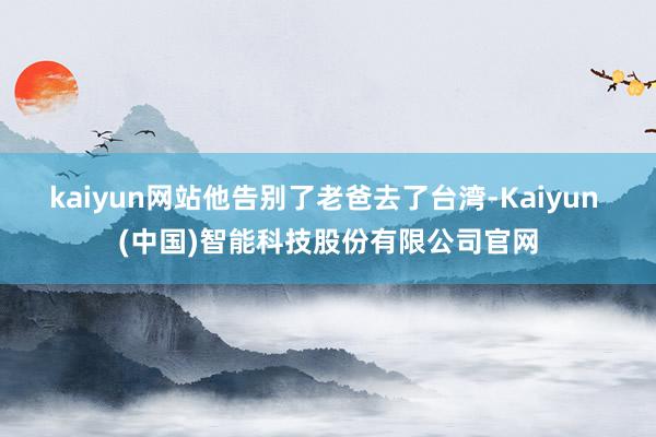 kaiyun网站他告别了老爸去了台湾-Kaiyun (中国)智能科技股份有限公司官网