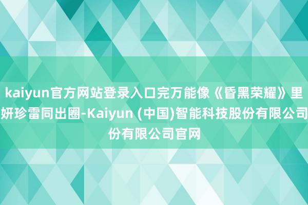 kaiyun官方网站登录入口完万能像《昏黑荣耀》里的朴妍珍雷同出圈-Kaiyun (中国)智能科技股份有限公司官网