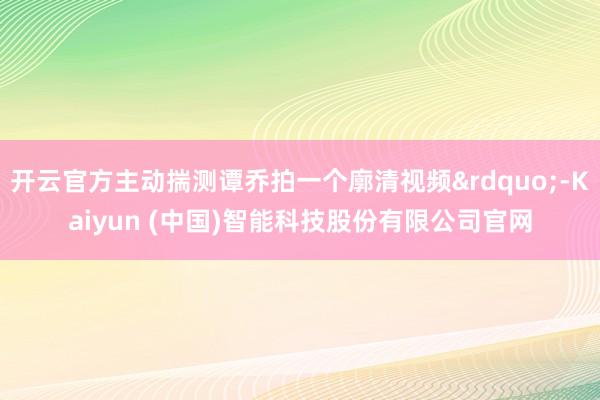 开云官方主动揣测谭乔拍一个廓清视频&rdquo;-Kaiyun (中国)智能科技股份有限公司官网